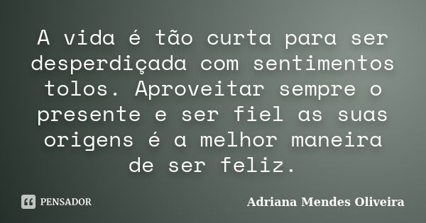 A vida é tão curta para ser desperdiçada com sentimentos tolos. Aproveitar sempre o presente e ser fiel as suas origens é a melhor maneira de ser feliz.... Frase de Adriana Mendes Oliveira.