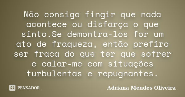 Não consigo fingir que nada acontece ou disfarça o que sinto.Se demontra-los for um ato de fraqueza, então prefiro ser fraca do que ter que sofrer e calar-me co... Frase de Adriana Mendes Oliveira.