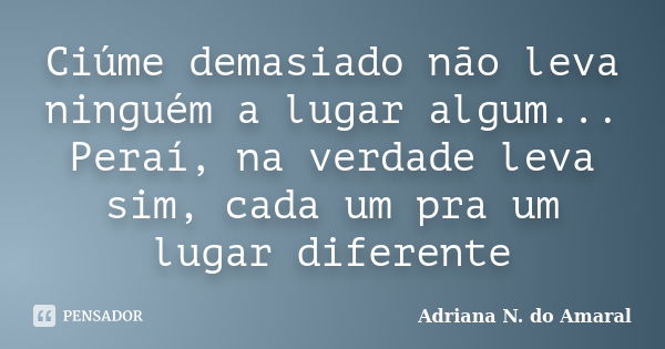 Ciúme demasiado não leva ninguém a lugar algum... Peraí, na verdade leva sim, cada um pra um lugar diferente... Frase de Adriana N. do Amaral.