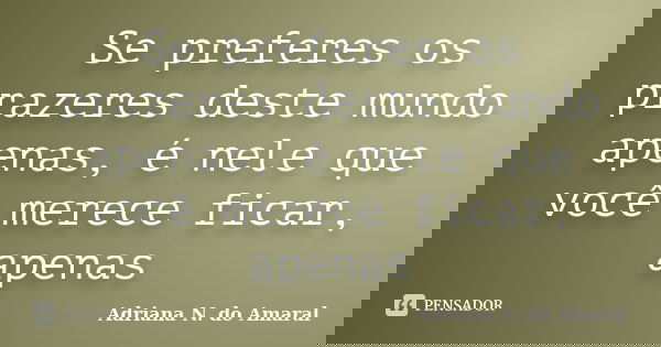 Se preferes os prazeres deste mundo apenas, é nele que você merece ficar, apenas... Frase de Adriana N. do Amaral.