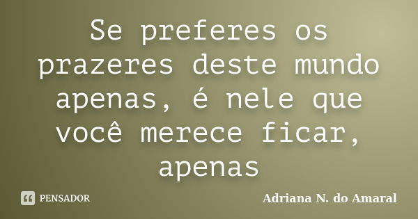 Se preferes os prazeres deste mundo apenas, é nele que você merece ficar, apenas... Frase de Adriana N. do Amaral.