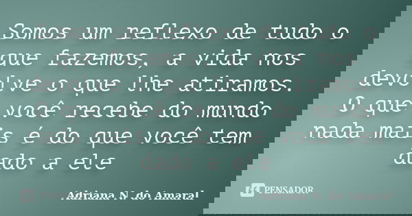 Somos um reflexo de tudo o que fazemos, a vida nos devolve o que lhe atiramos. O que você recebe do mundo nada mais é do que você tem dado a ele... Frase de Adriana N. do Amaral.