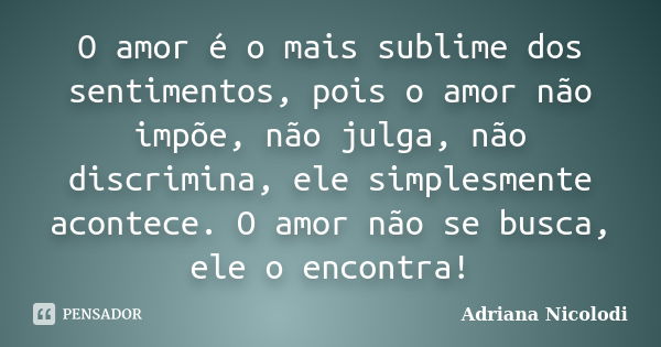 O amor é o mais sublime dos sentimentos, pois o amor não impõe, não julga, não discrimina, ele simplesmente acontece. O amor não se busca, ele o encontra!... Frase de Adriana Nicolodi.