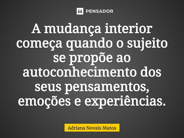 ⁠A mudança interior começa quando o sujeito se propõe ao autoconhecimento dos seus pensamentos, emoções e experiências.... Frase de Adriana Novais Matos.