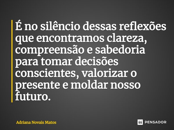 ⁠É no silêncio dessas reflexões que encontramos clareza, compreensão e sabedoria para tomar decisões conscientes, valorizar o presente e moldar nosso futuro.... Frase de Adriana Novais Matos.