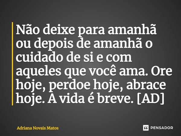 ⁠Não deixe para amanhã ou depois de amanhã o cuidado de si e com aqueles que você ama. Ore hoje, perdoe hoje, abrace hoje. A vida é breve. [AD]... Frase de Adriana Novais Matos.