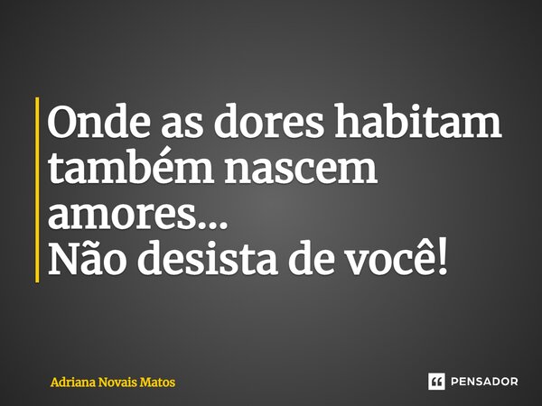 ⁠Onde as dores habitam também nascem amores... Não desista de você!... Frase de Adriana Novais Matos.