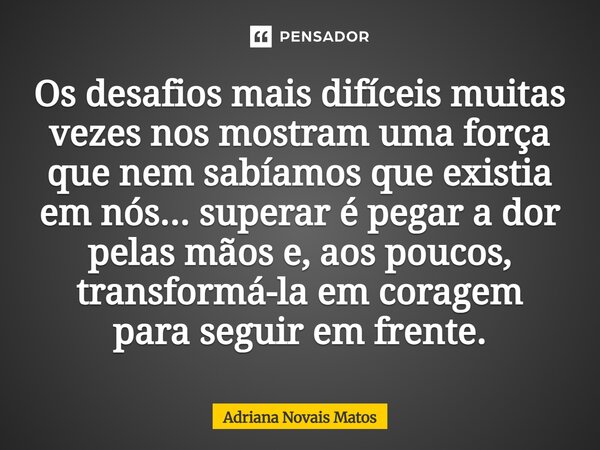 Os desafios mais difíceis muitas vezes nos mostram uma força que nem sabíamos que existia em nós... superar é pegar a dor pelas mãos e, aos poucos, transformá-... Frase de Adriana Novais Matos.