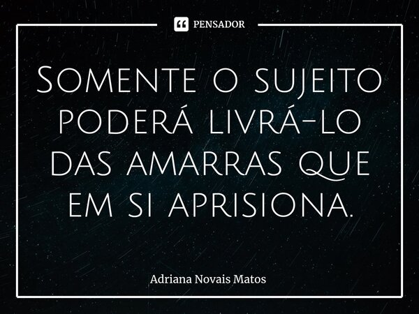 ⁠Somente o sujeito poderá livrá-lo das amarras que em si aprisiona.... Frase de Adriana Novais Matos.