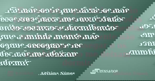 Eu não sei o que faria se não fosse você para me ouvir todas as noites escuras e barulhentas em que a minha mente não consegue sossegar e os zumbidos não me dei... Frase de Adriana Nunes.