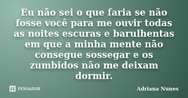 Eu não sei o que faria se não fosse você para me ouvir todas as noites escuras e barulhentas em que a minha mente não consegue sossegar e os zumbidos não me dei... Frase de Adriana Nunes.