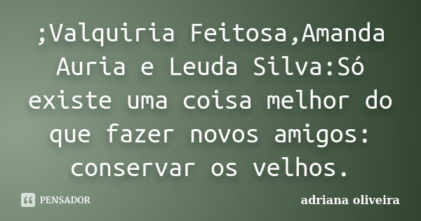 ;Valquiria Feitosa,Amanda Auria e Leuda Silva:Só existe uma coisa melhor do que fazer novos amigos: conservar os velhos.... Frase de Adriana oliveira.