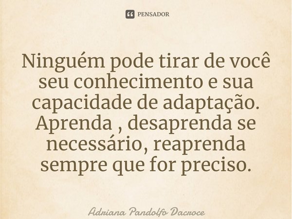 ⁠Ninguém pode tirar de você seu conhecimento e sua capacidade de adaptação. Aprenda , desaprenda se necessário, reaprenda sempre que for preciso.... Frase de Adriana Pandolfo Dacroce.