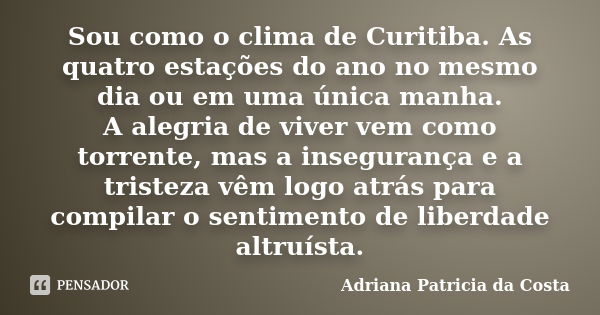 Sou como o clima de Curitiba. As quatro estações do ano no mesmo dia ou em uma única manha. A alegria de viver vem como torrente, mas a insegurança e a tristeza... Frase de Adriana Patricia da Costa.