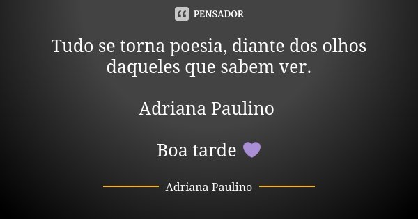 Tudo se torna poesia, diante dos olhos daqueles que sabem ver. Adriana Paulino Boa tarde 💜... Frase de Adriana Paulino.