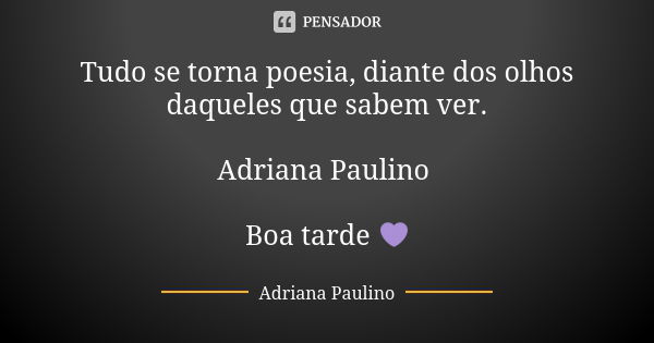 Tudo se torna poesia, diante dos olhos daqueles que sabem ver. Adriana Paulino Boa tarde 💜... Frase de Adriana Paulino.