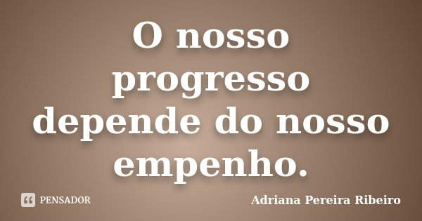 O nosso progresso depende do nosso empenho.... Frase de Adriana Pereira Ribeiro.