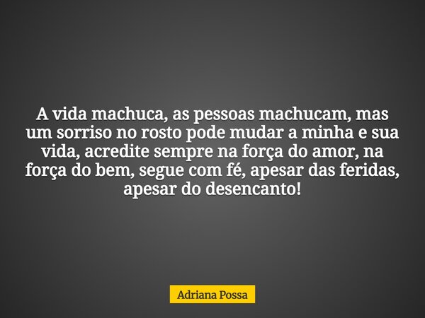 A vida machuca, as pessoas machucam, mas um sorriso no rosto pode mudar a minha e sua vida, acredite sempre na força do amor, na força do bem, segue com fé, ape... Frase de Adriana Possa.