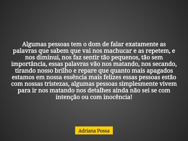 Algumas pessoas tem o dom de falar exatamente as palavras que sabem que vai nos machucar e as repetem, e nos diminui, nos faz sentir tão pequenos, tão sem impor... Frase de Adriana Possa.