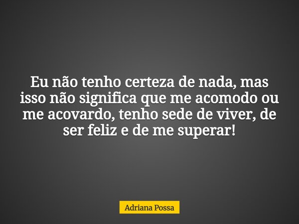 Eu não tenho certeza de nada, mas isso não significa que me acomodo ou me acovardo, tenho sede de viver, de ser feliz e de me superar!... Frase de Adriana Possa.