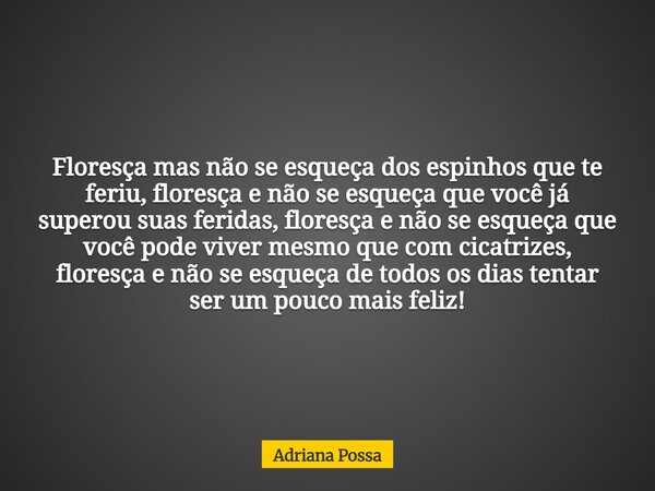 Floresça mas não se esqueça dos espinhos que te feriu, floresça e não se esqueça que você já superou suas feridas, floresça e não se esqueça que você pode viver... Frase de Adriana Possa.