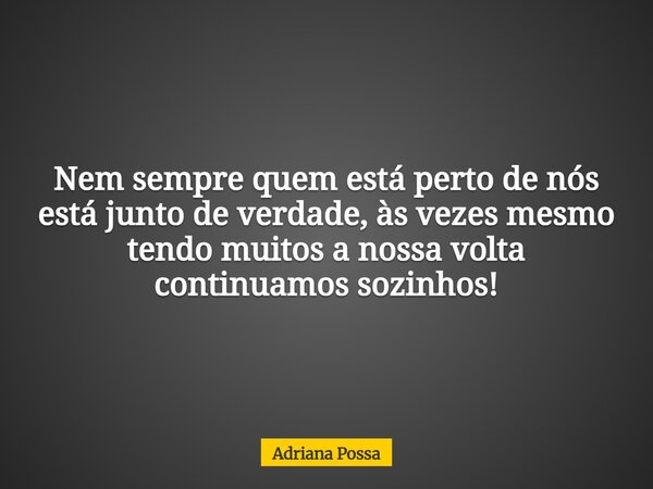 Nem sempre quem está perto de nós está junto de verdade, às vezes mesmo tendo muitos a nossa volta continuamos sozinhos!... Frase de Adriana Possa.