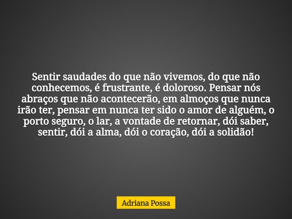 Sentir saudades do que não vivemos, do que não conhecemos, é frustrante, é doloroso. Pensar nós abraços que não acontecerão, em almoços que nunca irão ter, pens... Frase de Adriana Possa.