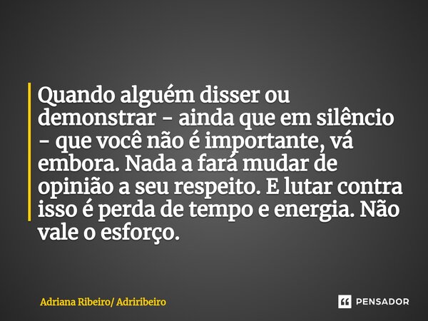 ⁠Quando alguém disser ou demonstrar - ainda que em silêncio - que você não é importante, vá embora. Nada a fará mudar de opinião a seu respeito. E lutar contra ... Frase de Adriana Ribeiro Adriribeiro.