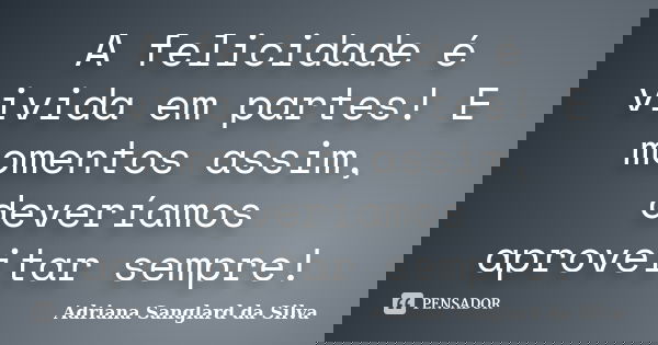 A felicidade é vivida em partes! E momentos assim, deveríamos aproveitar sempre!... Frase de Adriana Sanglard da Silva.