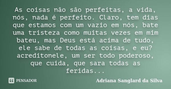 As coisas não são perfeitas, a vida, nós, nada é perfeito. Claro, tem dias que estamos com um vazio em nós, bate uma tristeza como muitas vezes em mim bateu, ma... Frase de Adriana Sanglard da Silva.