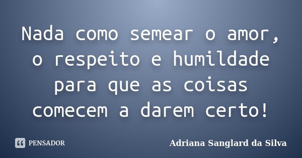 Nada como semear o amor, o respeito e humildade para que as coisas comecem a darem certo!... Frase de Adriana Sanglard da Silva.