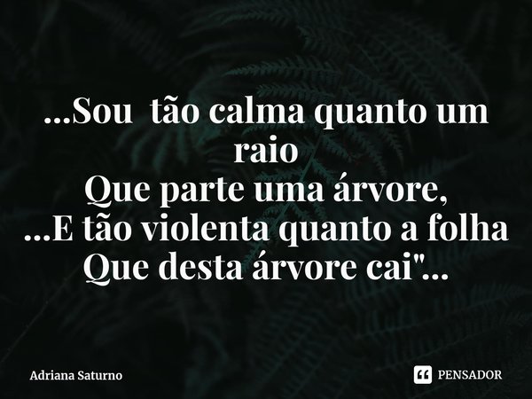 ⁠...Sou tão calma quanto um raio
Que parte uma árvore,
...E tão violenta quanto a folha
Que desta árvore cai"...... Frase de Adriana Saturno.