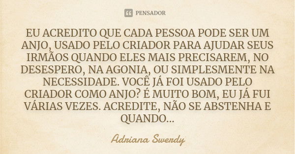 Eu acredito que cada pessoa pode ser um anjo, usado pelo criador para ajudar seus irmãos quando eles mais precisarem, no desespero, na agonia, ou simplesmente n... Frase de Adriana Swerdy.