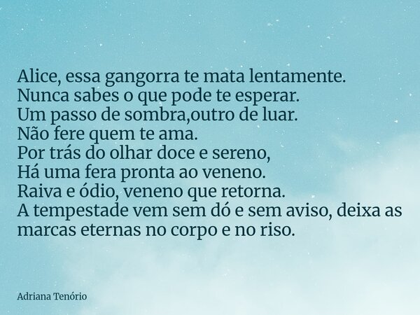Alice, essa gangorra te mata lentamente. Nunca sabes o que pode te esperar. Um passo de sombra,outro de luar. Não fere quem te ama. Por trás do olhar doce e ser... Frase de Adriana Tenório.