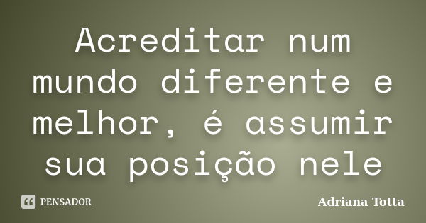 Acreditar num mundo diferente e melhor, é assumir sua posição nele... Frase de Adriana Totta.