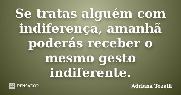 Se tratas alguém com indiferença, amanhã poderás receber o mesmo gesto indiferente.... Frase de Adriana Tozelli.