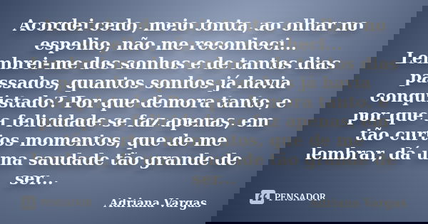 Acordei cedo, meio tonta, ao olhar no espelho, não me reconheci... Lembrei-me dos sonhos e de tantos dias passados, quantos sonhos já havia conquistado? Por que... Frase de Adriana Vargas.