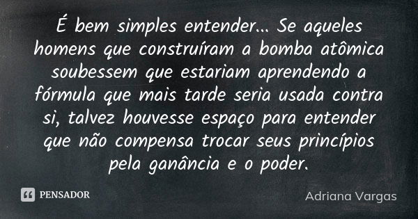 É bem simples entender... Se aqueles homens que construíram a bomba atômica soubessem que estariam aprendendo a fórmula que mais tarde seria usada contra si, ta... Frase de Adriana Vargas.