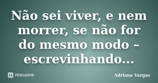 Não sei viver, e nem morrer, se não for do mesmo modo – escrevinhando...... Frase de Adriana Vargas.