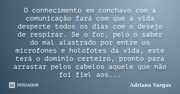 O conhecimento em conchavo com a comunicação fará com que a vida desperte todos os dias com o desejo de respirar. Se o for, pelo o saber do mal alastrado por en... Frase de Adriana Vargas.