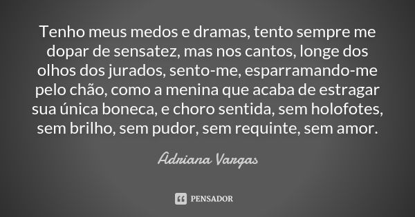 Tenho meus medos e dramas, tento sempre me dopar de sensatez, mas nos cantos, longe dos olhos dos jurados, sento-me, esparramando-me pelo chão, como a menina qu... Frase de Adriana Vargas.