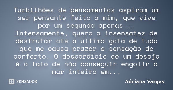 Turbilhões de pensamentos aspiram um ser pensante feito a mim, que vive por um segundo apenas... Intensamente, quero a insensatez de desfrutar até a última gota... Frase de Adriana Vargas.