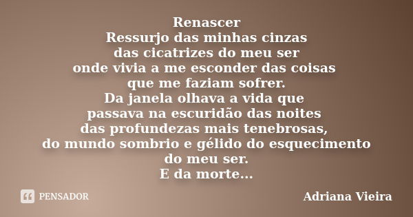 Renascer Ressurjo das minhas cinzas das cicatrizes do meu ser onde vivia a me esconder das coisas que me faziam sofrer. Da janela olhava a vida que passava na e... Frase de Adriana vieira.