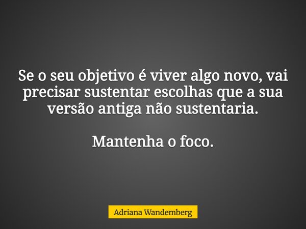 Se o seu objetivo é viver algo novo, vai precisar sustentar escolhas que a sua versão antiga não sustentaria. Mantenha o foco.... Frase de Adriana Wandemberg.