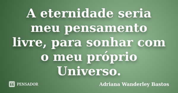 A eternidade seria meu pensamento livre, para sonhar com o meu próprio Universo.... Frase de Adriana Wanderley Bastos.