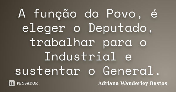 A função do Povo, é eleger o Deputado, trabalhar para o Industrial e sustentar o General.... Frase de Adriana Wanderley Bastos.