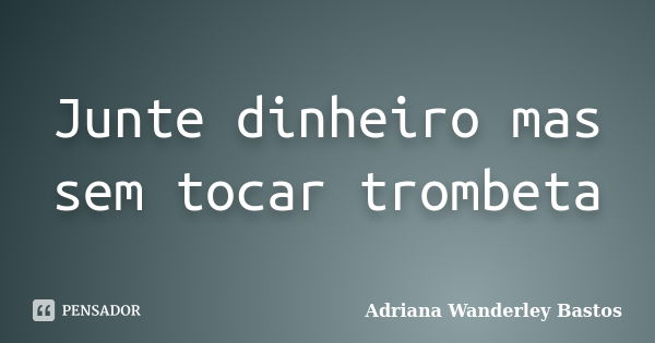 Junte dinheiro mas sem tocar trombeta... Frase de Adriana Wanderley Bastos.