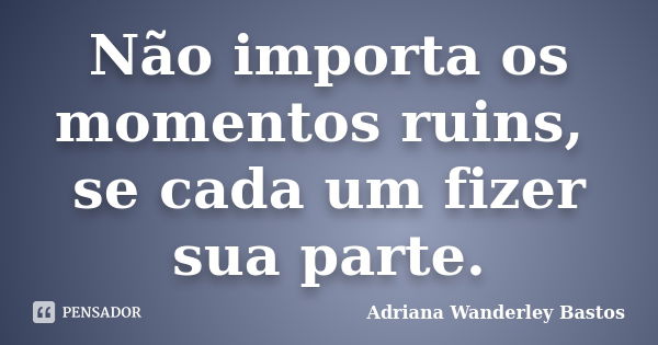 Não importa os momentos ruins, se cada um fizer sua parte.... Frase de Adriana Wanderley Bastos.