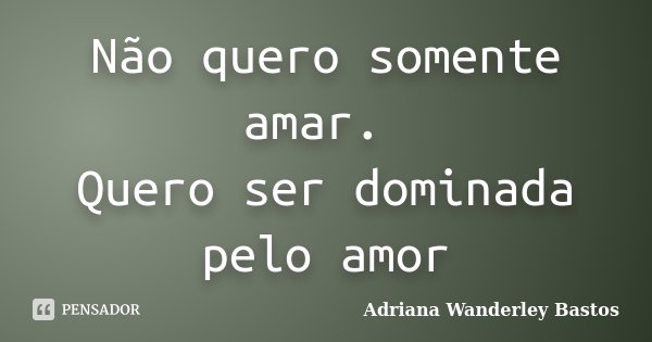 Não quero somente amar. Quero ser dominada pelo amor... Frase de Adriana Wanderley Bastos.