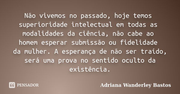 Não vivemos no passado, hoje temos superioridade intelectual em todas as modalidades da ciência, não cabe ao homem esperar submissão ou fidelidade da mulher. A ... Frase de Adriana Wanderley Bastos.